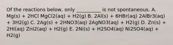 Of the reactions below, only __________ is not spontaneous. A. Mg(s) + 2HCl MgCl2(aq) + H2(g) B. 2Al(s) + 6HBr(aq) 2AlBr3(aq) + 3H2(g) C. 2Ag(s) + 2HNO3(aq) 2AgNO3(aq) + H2(g) D. Zn(s) + 2HI(aq) ZnI2(aq) + H2(g) E. 2Ni(s) + H2SO4(aq) Ni2SO4(aq) + H2(g)