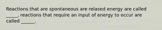 Reactions that are spontaneous are relased energy are called _____, reactions that require an input of energy to occur are called ______.