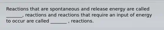 Reactions that are spontaneous and release energy are called _______, reactions and reactions that require an input of energy to occur are called _______ , reactions.