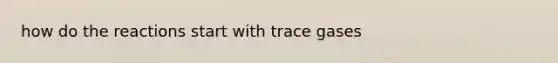 how do the reactions start with trace gases