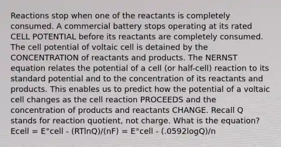 Reactions stop when one of the reactants is completely consumed. A commercial battery stops operating at its rated CELL POTENTIAL before its reactants are completely consumed. The cell potential of voltaic cell is detained by the CONCENTRATION of reactants and products. The NERNST equation relates the potential of a cell (or half-cell) reaction to its standard potential and to the concentration of its reactants and products. This enables us to predict how the potential of a voltaic cell changes as the cell reaction PROCEEDS and the concentration of products and reactants CHANGE. Recall Q stands for reaction quotient, not charge. What is the equation? Ecell = E°cell - (RTlnQ)/(nF) = E°cell - (.0592logQ)/n