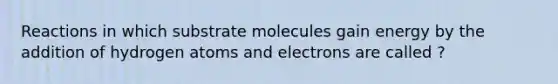 Reactions in which substrate molecules gain energy by the addition of hydrogen atoms and electrons are called ?