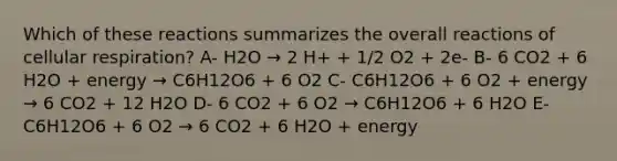 Which of these reactions summarizes the overall reactions of cellular respiration? A- H2O → 2 H+ + 1/2 O2 + 2e- B- 6 CO2 + 6 H2O + energy → C6H12O6 + 6 O2 C- C6H12O6 + 6 O2 + energy → 6 CO2 + 12 H2O D- 6 CO2 + 6 O2 → C6H12O6 + 6 H2O E- C6H12O6 + 6 O2 → 6 CO2 + 6 H2O + energy