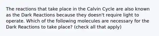 The reactions that take place in the Calvin Cycle are also known as the Dark Reactions because they doesn't require light to operate. Which of the following molecules are necessary for the Dark Reactions to take place? (check all that apply)