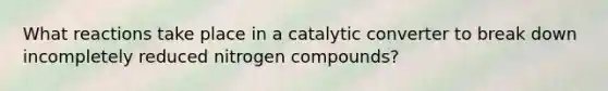 What reactions take place in a catalytic converter to break down incompletely <a href='https://www.questionai.com/knowledge/kbiCsBaY7L-reduced-nitrogen' class='anchor-knowledge'>reduced nitrogen</a> compounds?