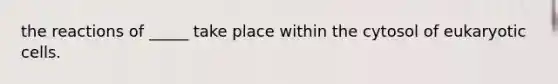 the reactions of _____ take place within the cytosol of eukaryotic cells.