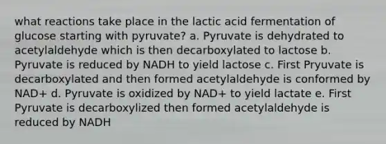 what reactions take place in the lactic acid fermentation of glucose starting with pyruvate? a. Pyruvate is dehydrated to acetylaldehyde which is then decarboxylated to lactose b. Pyruvate is reduced by NADH to yield lactose c. First Pryuvate is decarboxylated and then formed acetylaldehyde is conformed by NAD+ d. Pyruvate is oxidized by NAD+ to yield lactate e. First Pyruvate is decarboxylized then formed acetylaldehyde is reduced by NADH