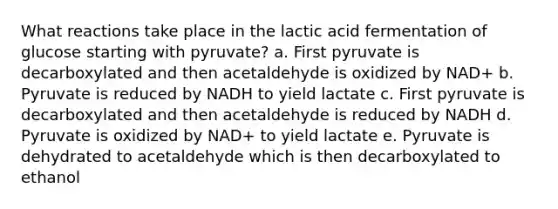 What reactions take place in the lactic acid fermentation of glucose starting with pyruvate? a. First pyruvate is decarboxylated and then acetaldehyde is oxidized by NAD+ b. Pyruvate is reduced by NADH to yield lactate c. First pyruvate is decarboxylated and then acetaldehyde is reduced by NADH d. Pyruvate is oxidized by NAD+ to yield lactate e. Pyruvate is dehydrated to acetaldehyde which is then decarboxylated to ethanol