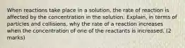 When reactions take place in a solution, the rate of reaction is affected by the concentration in the solution. Explain, in terms of particles and collisions, why the rate of a reaction increases when the concentration of one of the reactants is increased. (2 marks)