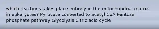 which reactions takes place entirely in the mitochondrial matrix in eukaryotes? Pyruvate converted to acetyl CoA Pentose phosphate pathway Glycolysis Citric acid cycle