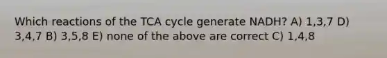 Which reactions of the TCA cycle generate NADH? A) 1,3,7 D) 3,4,7 B) 3,5,8 E) none of the above are correct C) 1,4,8