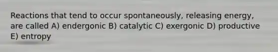 Reactions that tend to occur spontaneously, releasing energy, are called A) endergonic B) catalytic C) exergonic D) productive E) entropy