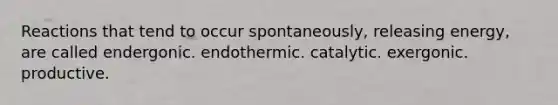 Reactions that tend to occur spontaneously, releasing energy, are called endergonic. endothermic. catalytic. exergonic. productive.