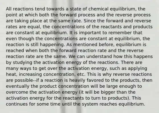 All reactions tend towards a state of chemical equilibrium, the point at which both the forward process and the reverse process are taking place at the same rate. Since the forward and reverse rates are equal, the concentrations of the reactants and products are constant at equilibrium. It is important to remember that even though the concentrations are constant at equilibrium, the reaction is still happening. As mentioned before, equilibrium is reached when both the forward reaction rate and the reverse reaction rate are the same. We can understand how this happens by studying the activation energy of the reactions. There are many ways to get over the activation energy, such as applying heat, increasing concentration, etc. This is why reverse reactions are possible--if a reaction is heavily favored to the products, then eventually the product concentration will be large enough to overcome the activation energy (it will be bigger than the activation energy for the reactants to turn to products). This continues for some time until the system reaches equilibrium.