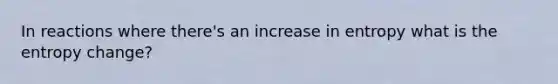 In reactions where there's an increase in entropy what is the entropy change?