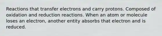 Reactions that transfer electrons and carry protons. Composed of oxidation and reduction reactions. When an atom or molecule loses an electron, another entity absorbs that electron and is reduced.