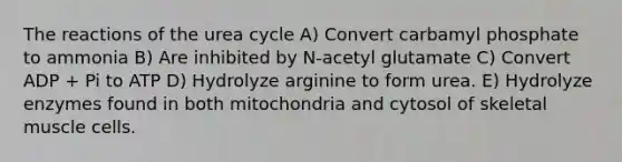 The reactions of the urea cycle A) Convert carbamyl phosphate to ammonia B) Are inhibited by N-acetyl glutamate C) Convert ADP + Pi to ATP D) Hydrolyze arginine to form urea. E) Hydrolyze enzymes found in both mitochondria and cytosol of skeletal muscle cells.