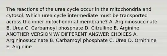 The reactions of the urea cycle occur in the mitochondria and cytosol. Which urea cycle intermediate must be transported across the inner mitochondrial membrane? A. Argininosuccinate B. Urea C. Carbamoyl phosphate D. Citrulline E. Arginine ANOTHER VERSION W/ DIFFERENT ANSWER CHOICES A. Argininosuccinate B. Carbamoyl phosphate C. Urea D. Ornithine E. Arginine