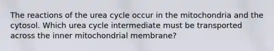 The reactions of the urea cycle occur in the mitochondria and the cytosol. Which urea cycle intermediate must be transported across the inner mitochondrial membrane?