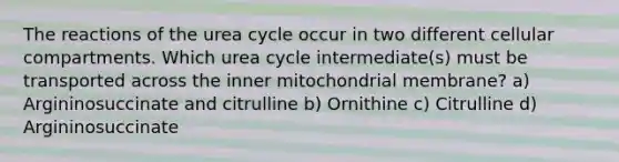 The reactions of the urea cycle occur in two different cellular compartments. Which urea cycle intermediate(s) must be transported across the inner mitochondrial membrane? a) Argininosuccinate and citrulline b) Ornithine c) Citrulline d) Argininosuccinate