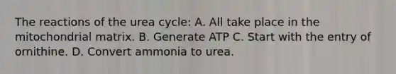 The reactions of the urea cycle: A. All take place in the mitochondrial matrix. B. Generate ATP C. Start with the entry of ornithine. D. Convert ammonia to urea.