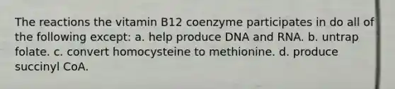 The reactions the vitamin B12 coenzyme participates in do all of the following except: a. help produce DNA and RNA. b. untrap folate. c. convert homocysteine to methionine. d. produce succinyl CoA.