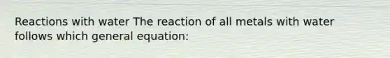 Reactions with water The reaction of all metals with water follows which general equation: