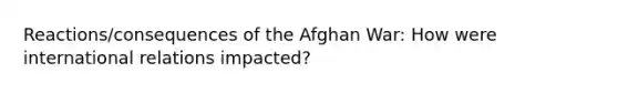 Reactions/consequences of the Afghan War: How were international relations impacted?