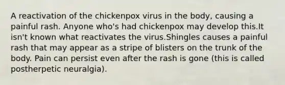 A reactivation of the chickenpox virus in the body, causing a painful rash. Anyone who's had chickenpox may develop this.It isn't known what reactivates the virus.Shingles causes a painful rash that may appear as a stripe of blisters on the trunk of the body. Pain can persist even after the rash is gone (this is called postherpetic neuralgia).