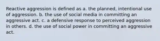 Reactive aggression is defined as a. the planned, intentional use of aggression. b. the use of social media in committing an aggressive act. c. a defensive response to perceived aggression in others. d. the use of social power in committing an aggressive act.