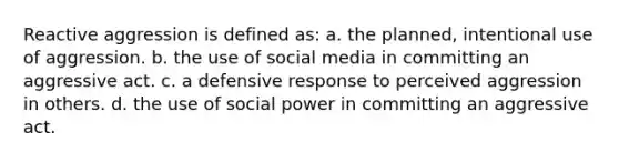 Reactive aggression is defined as: a. the planned, intentional use of aggression. b. the use of social media in committing an aggressive act. c. a defensive response to perceived aggression in others. d. the use of social power in committing an aggressive act.