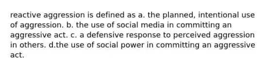 reactive aggression is defined as a. the planned, intentional use of aggression. b. the use of social media in committing an aggressive act. c. a defensive response to perceived aggression in others. d.the use of social power in committing an aggressive act.