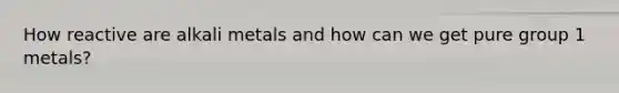 How reactive are alkali metals and how can we get pure group 1 metals?