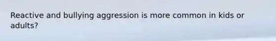 Reactive and bullying aggression is more common in kids or adults?