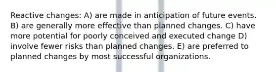 Reactive changes: A) are made in anticipation of future events. B) are generally more effective than planned changes. C) have more potential for poorly conceived and executed change D) involve fewer risks than planned changes. E) are preferred to planned changes by most successful organizations.