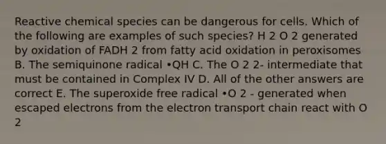 Reactive chemical species can be dangerous for cells. Which of the following are examples of such species? H 2 O 2 generated by oxidation of FADH 2 from fatty acid oxidation in peroxisomes B. The semiquinone radical •QH C. The O 2 2- intermediate that must be contained in Complex IV D. All of the other answers are correct E. The superoxide free radical •O 2 - generated when escaped electrons from <a href='https://www.questionai.com/knowledge/k57oGBr0HP-the-electron-transport-chain' class='anchor-knowledge'>the electron transport chain</a> react with O 2