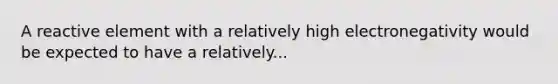 A reactive element with a relatively high electronegativity would be expected to have a relatively...