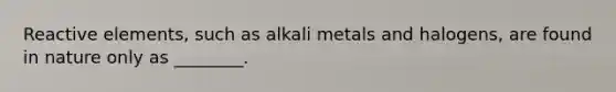 Reactive elements, such as alkali metals and halogens, are found in nature only as ________.