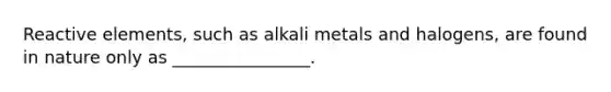 Reactive elements, such as alkali metals and halogens, are found in nature only as ________________.