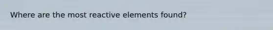 Where are the most reactive elements found?