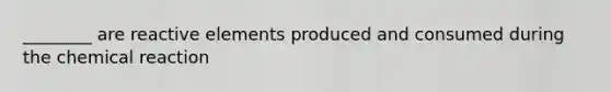 ________ are reactive elements produced and consumed during the chemical reaction