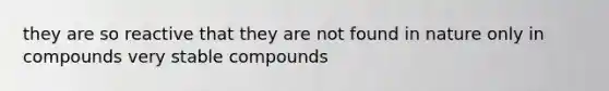 they are so reactive that they are not found in nature only in compounds very stable compounds