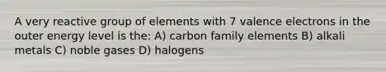 A very reactive group of elements with 7 <a href='https://www.questionai.com/knowledge/knWZpHTJT4-valence-electrons' class='anchor-knowledge'>valence electrons</a> in the outer energy level is the: A) carbon family elements B) alkali metals C) noble gases D) halogens