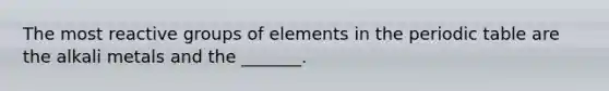 The most reactive groups of elements in the periodic table are the alkali metals and the _______.