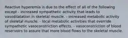 Reactive hyperemia is due to the effect of all of the following except - increased sympathetic activity that leads to vasodilatation in skeletal muscle. - increased metabolic activity of skeletal muscle. - local metabolic activities that override sympathetic vasoconstriction effects. - vasoconstriction of blood reservoirs to assure that more blood flows to the skeletal muscle.