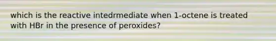 which is the reactive intedrmediate when 1-octene is treated with HBr in the presence of peroxides?