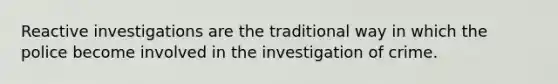 Reactive investigations are the traditional way in which the police become involved in the investigation of crime.