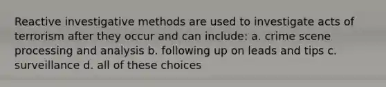 Reactive investigative methods are used to investigate acts of terrorism after they occur and can include: a. crime scene processing and analysis b. following up on leads and tips c. surveillance d. all of these choices