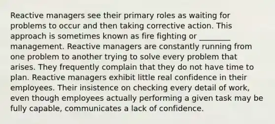 Reactive managers see their primary roles as waiting for problems to occur and then taking corrective action. This approach is sometimes known as fire fighting or ________ management. Reactive managers are constantly running from one problem to another trying to solve every problem that arises. They frequently complain that they do not have time to plan. Reactive managers exhibit little real confidence in their employees. Their insistence on checking every detail of work, even though employees actually performing a given task may be fully capable, communicates a lack of confidence.