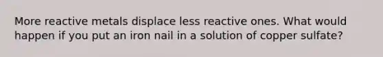 More reactive metals displace less reactive ones. What would happen if you put an iron nail in a solution of copper sulfate?